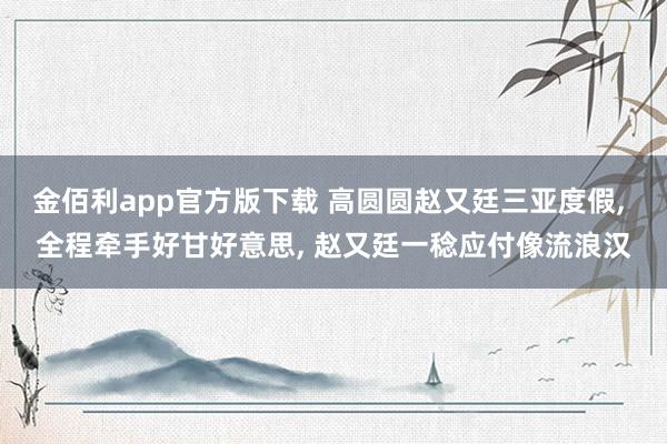 金佰利app官方版下载 高圆圆赵又廷三亚度假， 全程牵手好甘好意思， 赵又廷一稔应付像流浪汉