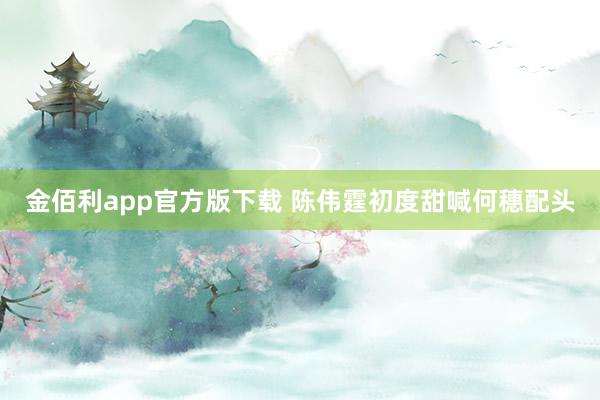 金佰利app官方版下载 陈伟霆初度甜喊何穗配头