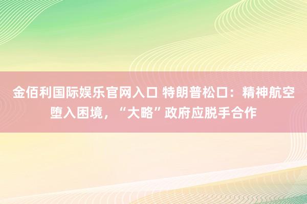 金佰利国际娱乐官网入口 特朗普松口：精神航空堕入困境，“大略”政府应脱手合作