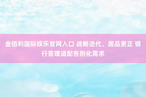 金佰利国际娱乐官网入口 战略迭代、居品更正 银行答理适配各别化需求