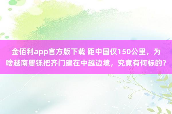 金佰利app官方版下载 距中国仅150公里，为啥越南矍铄把齐门建在中越边境，究竟有何标的？