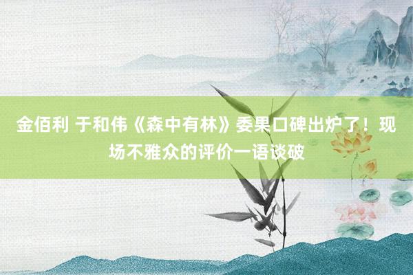 金佰利 于和伟《森中有林》委果口碑出炉了！现场不雅众的评价一语谈破