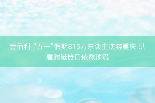 金佰利 “五一”假期815万东谈主次游重庆 洪崖洞磁器口依然顶流