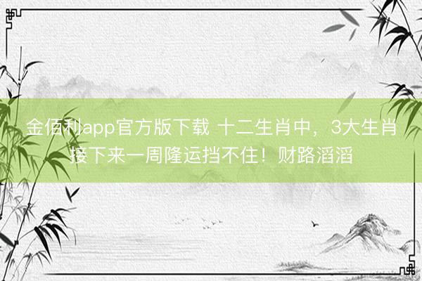 金佰利app官方版下载 十二生肖中，3大生肖接下来一周隆运挡不住！财路滔滔
