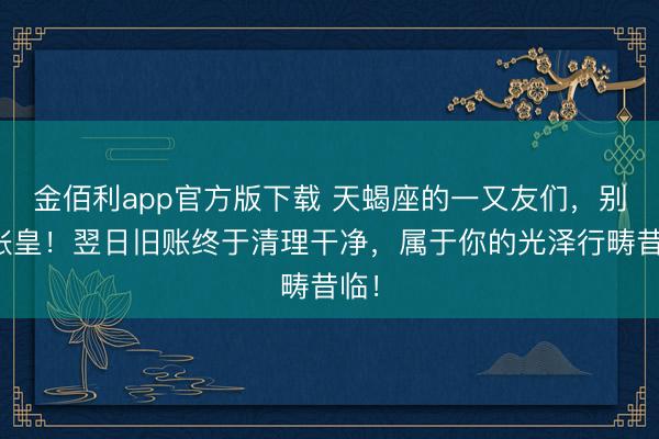 金佰利app官方版下载 天蝎座的一又友们，别太张皇！翌日旧账终于清理干净，属于你的光泽行畴昔临！