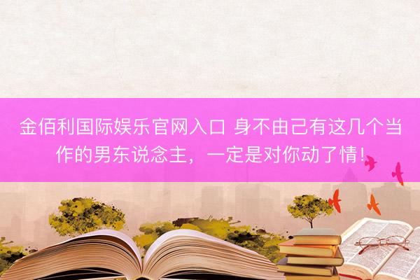 金佰利国际娱乐官网入口 身不由己有这几个当作的男东说念主，一定是对你动了情！