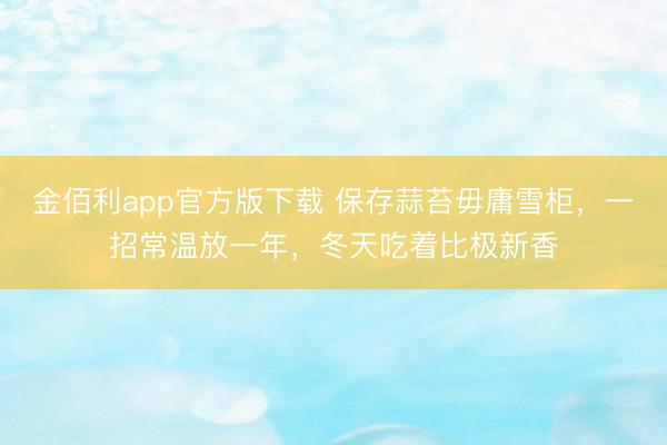 金佰利app官方版下载 保存蒜苔毋庸雪柜，一招常温放一年，冬天吃着比极新香