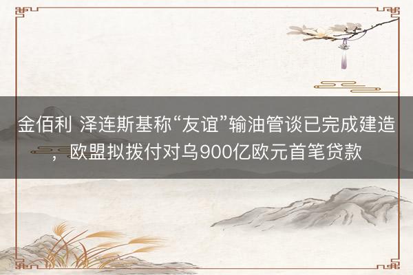 金佰利 泽连斯基称“友谊”输油管谈已完成建造，欧盟拟拨付对乌900亿欧元首笔贷款