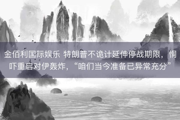 金佰利国际娱乐 特朗普不诡计延伸停战期限，恫吓重启对伊轰炸，“咱们当今准备已异常充分”