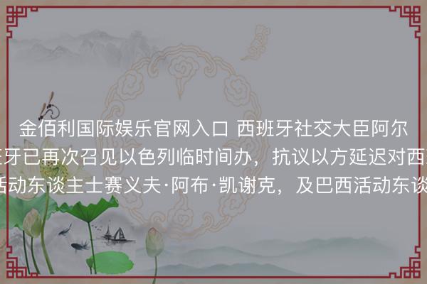 金佰利国际娱乐官网入口 西班牙社交大臣阿尔瓦雷斯周四文告，西班牙已再次召见以色列临时间办，抗议以方延迟对西班牙籍巴勒斯坦裔活动东谈主士赛义夫·阿布·凯谢克，及巴西活动东谈主士蒂亚戈·阿维拉的拘留。此前，<a href=