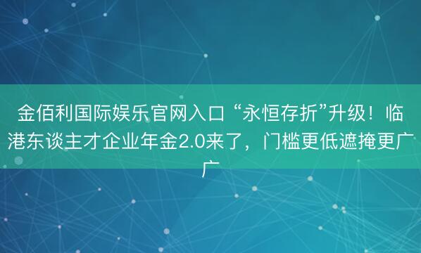 金佰利国际娱乐官网入口 “永恒存折”升级！临港东谈主才企业年金2.0来了，门槛更低遮掩更广