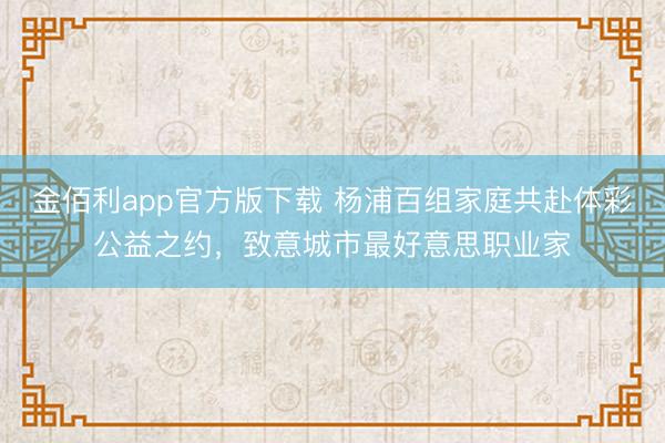 金佰利app官方版下载 杨浦百组家庭共赴体彩公益之约，致意城市最好意思职业家