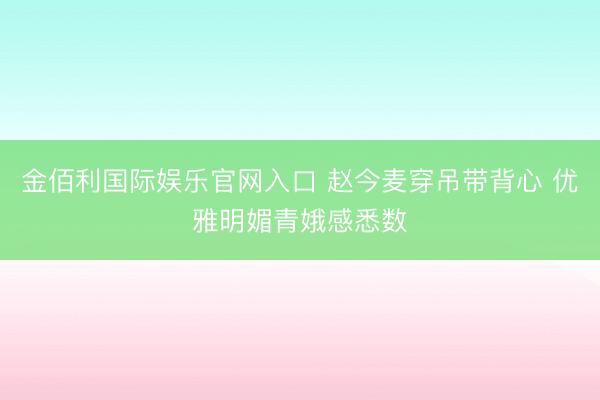 金佰利国际娱乐官网入口 赵今麦穿吊带背心 优雅明媚青娥感悉数