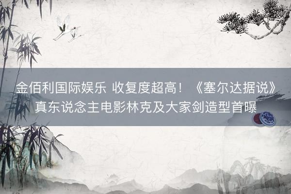 金佰利国际娱乐 收复度超高！《塞尔达据说》真东说念主电影林克及大家剑造型首曝