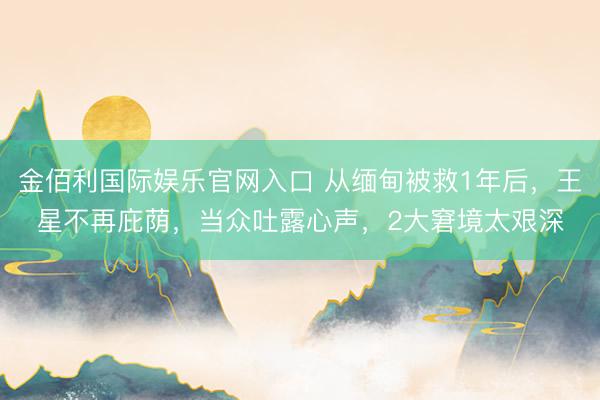 金佰利国际娱乐官网入口 从缅甸被救1年后，王星不再庇荫，当众吐露心声，2大窘境太艰深